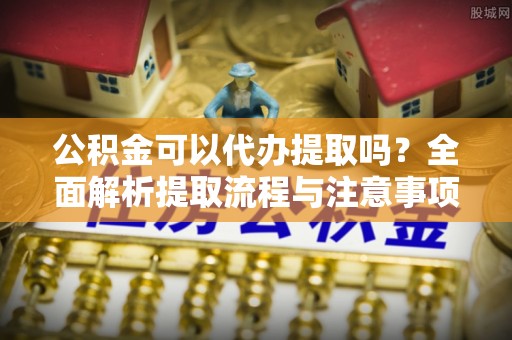 平坝公积金可以代办提取吗？全面解析提取流程与注意事项