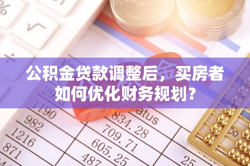 平坝公积金贷款调整后，买房者如何优化财务规划？