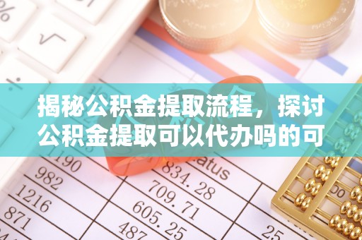 平坝揭秘公积金提取流程，探讨公积金提取可以代办吗的可行性与注意事项
