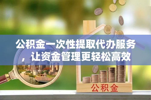 平坝公积金一次性提取代办服务，让资金管理更轻松高效