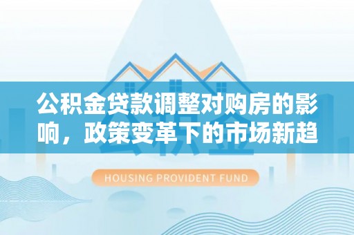 平坝公积金贷款调整对购房的影响，政策变革下的市场新趋势