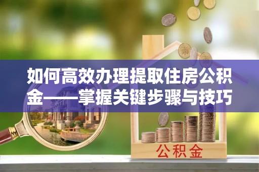 平坝如何高效办理提取住房公积金——掌握关键步骤与技巧